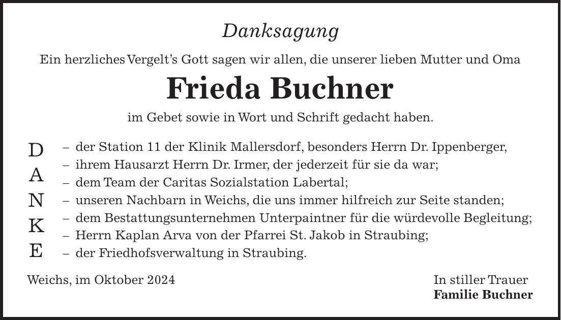 Danksagung Ein herzliches Vergelt's Gott sagen wir allen, die unserer lieben Mutter und Oma Frieda Buchner im Gebet sowie in Wort und Schrift gedacht haben. - der Station 11 der Klinik Mallersdorf, besonders Herrn Dr. Ippenberger, - ihrem Hausarzt Herrn Dr. Irmer, der jederzeit für sie da war; - dem Team der Caritas Sozialstation Labertal; - unseren Nachbarn in Weichs, die uns immer hilfreich zur Seite standen; - dem Bestattungsunternehmen Unterpaintner für die würdevolle Begleitung; - Herrn Kaplan Arva von der Pfarrei St. Jakob in Straubing; - der Friedhofsverwaltung in Straubing. Weichs, im Oktober 2024 In stiller Trauer Familie BuchnerD A N K E