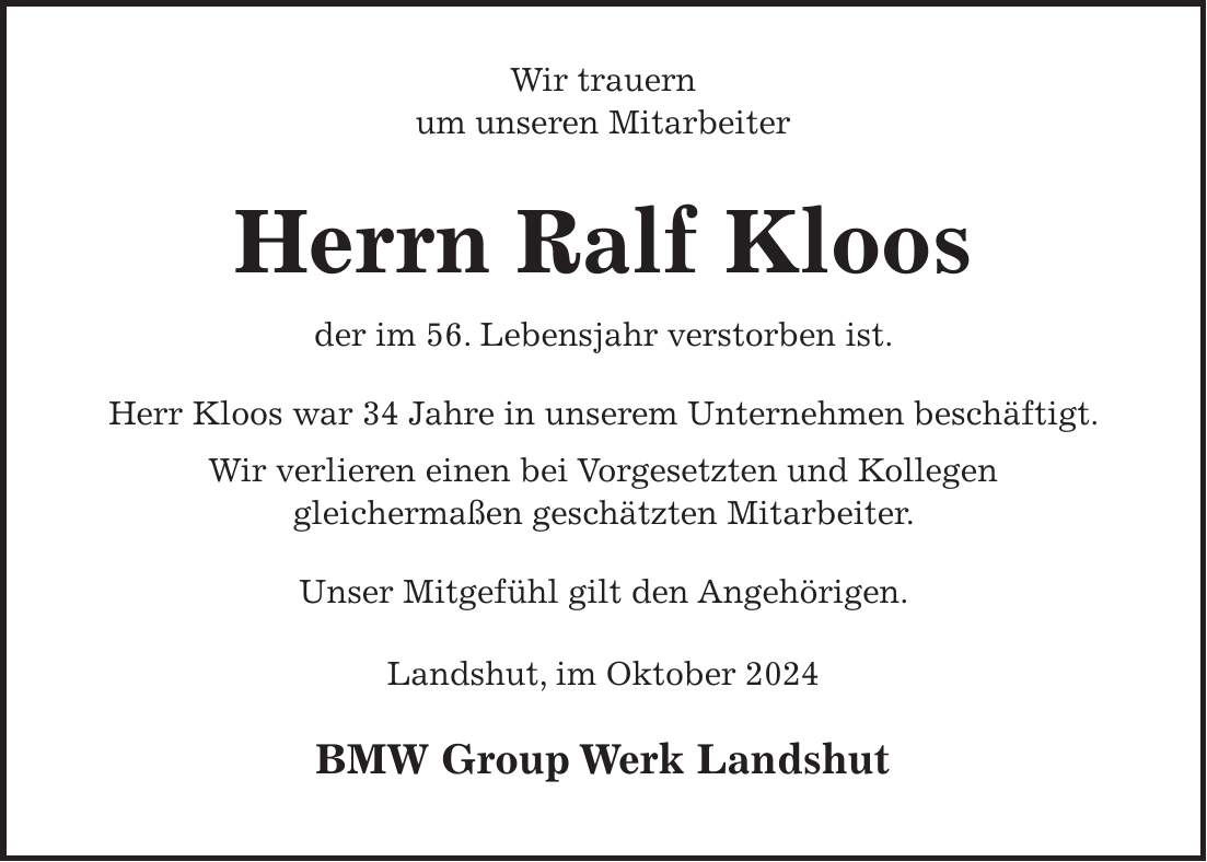  Wir trauern um unseren Mitarbeiter Herrn Ralf Kloos der im 56. Lebensjahr verstorben ist. Herr Kloos war 34 Jahre in unserem Unternehmen beschäftigt. Wir verlieren einen bei Vorgesetzten und Kollegen gleichermaßen geschätzten Mitarbeiter. Unser Mitgefühl gilt den Angehörigen. Landshut, im Oktober 2024 BMW Group Werk Landshut 