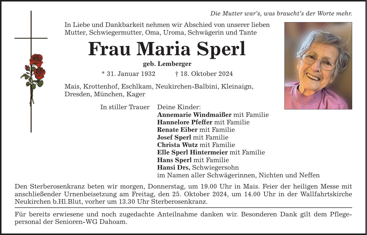 Die Mutter war's, was braucht's der Worte mehr. In Liebe und Dankbarkeit nehmen wir Abschied von unserer lieben Mutter, Schwiegermutter, Oma, Uroma, Schwägerin und Tante Frau Maria Sperl geb. Lemberger * 31. Januar 1932 _ 18. Oktober 2024 Mais, Krottenhof, Eschlkam, Neukirchen-Balbini, Kleinaign, Dresden, München, Kager In stiller Trauer Deine Kinder: Annemarie Windmaißer mit Familie Hannelore Pfeffer mit Familie Renate Eiber mit Familie Josef Sperl mit Familie Christa Wutz mit Familie Elle Sperl Hintermeier mit Familie Hans Sperl mit Familie Hansi Drs, Schwiegersohn im Namen aller Schwägerinnen, Nichten und Neffen Den Sterberosenkranz beten wir morgen, Donnerstag, um 19.00 Uhr in Mais. Feier der heiligen Messe mit anschließender Urnenbeisetzung am Freitag, den 25. Oktober 2024, um 14.00 Uhr in der Wallfahrtskirche Neukirchen b.Hl.Blut, vorher um 13.30 Uhr Sterberosenkranz. Für bereits erwiesene und noch zugedachte Anteilnahme danken wir. Besonderen Dank gilt dem Pflege- personal der Senioren-WG Dahoam.