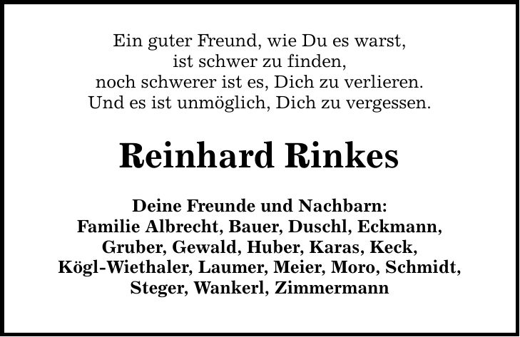 Ein guter Freund, wie Du es warst, ist schwer zu finden, noch schwerer ist es, Dich zu verlieren. Und es ist unmöglich, Dich zu vergessen. Reinhard Rinkes Deine Freunde und Nachbarn: Familie Albrecht, Bauer, Duschl, Eckmann, Gruber, Gewald, Huber, Karas, Keck, Kögl-Wiethaler, Laumer, Meier, Moro, Schmidt, Steger, Wankerl, Zimmermann