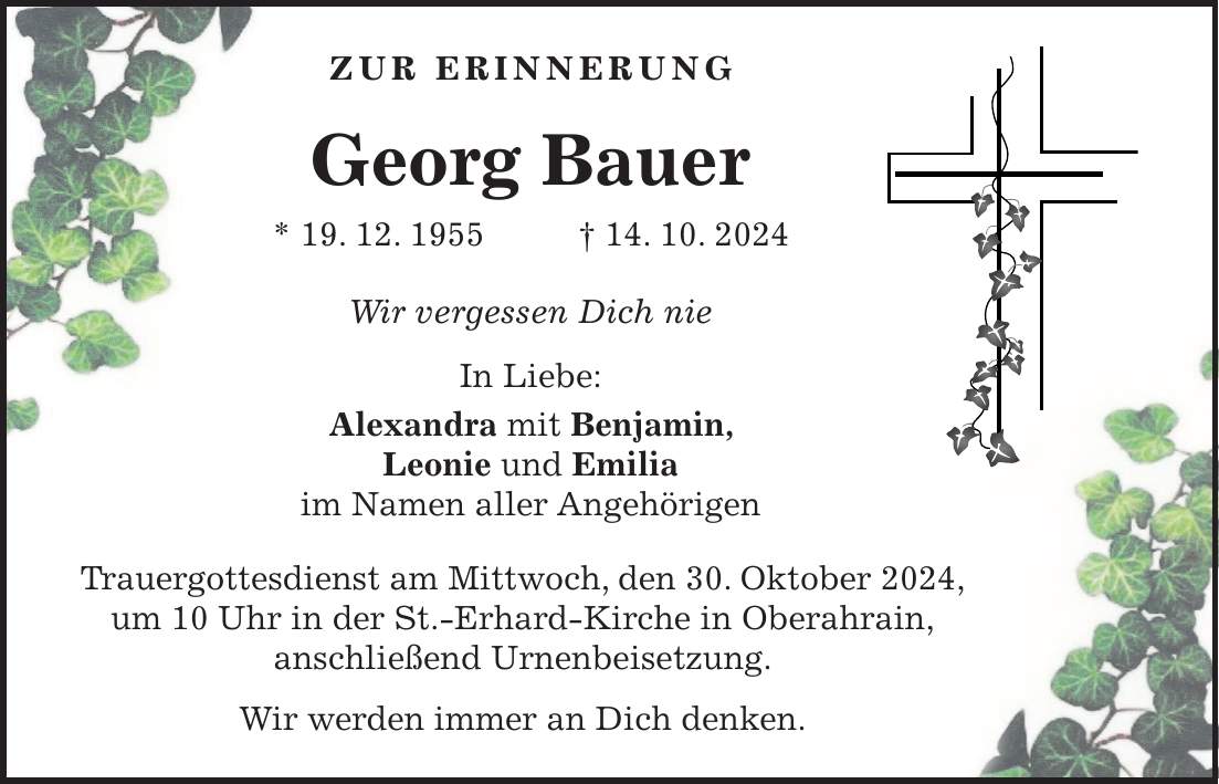  Zur Erinnerung Georg Bauer * 19. 12. 1955 + 14. 10. 2024 Wir vergessen Dich nie In Liebe: Alexandra mit Benjamin, Leonie und Emilia im Namen aller Angehörigen Trauergottesdienst am Mittwoch, den 30. Oktober 2024, um 10 Uhr in der St.-Erhard-Kirche in Oberahrain, anschließend Urnenbeisetzung. Wir werden immer an Dich denken.