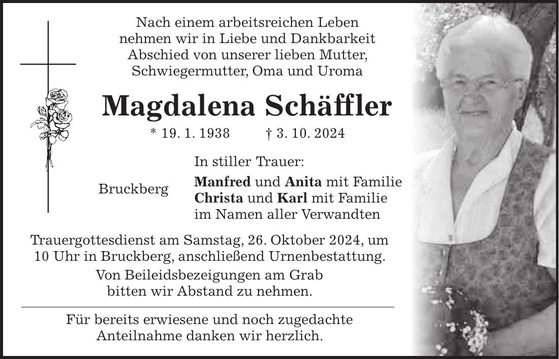  Nach einem arbeitsreichen Leben nehmen wir in Liebe und Dankbarkeit Abschied von unserer lieben Mutter, Schwiegermutter, Oma und Uroma Magdalena Schäffler * 19. 1. 1938 + 3. 10. 2024 In stiller Trauer: Bruckberg Manfred und Anita mit Familie Christa und Karl mit Familie im Namen aller Verwandten Trauergottesdienst am Samstag, 26. Oktober 2024, um 10 Uhr in Bruckberg, anschließend Urnenbestattung. Von Beileidsbezeigungen am Grab bitten wir Abstand zu nehmen. Für bereits erwiesene und noch zugedachte Anteilnahme danken wir herzlich.