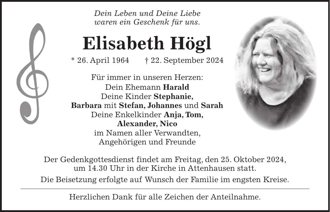  Dein Leben und Deine Liebe waren ein Geschenk für uns. Elisabeth Högl * 26. April 1964 + 22. September 2024 Für immer in unseren Herzen: Dein Ehemann Harald Deine Kinder Stephanie, Barbara mit Stefan, Johannes und Sarah Deine Enkelkinder Anja, Tom, Alexander, Nico im Namen aller Verwandten, Angehörigen und Freunde Der Gedenkgottesdienst findet am Freitag, den 25. Oktober 2024, um 14.30 Uhr in der Kirche in Attenhausen statt. Die Beisetzung erfolgte auf Wunsch der Familie im engsten Kreise. Herzlichen Dank für alle Zeichen der Anteilnahme.