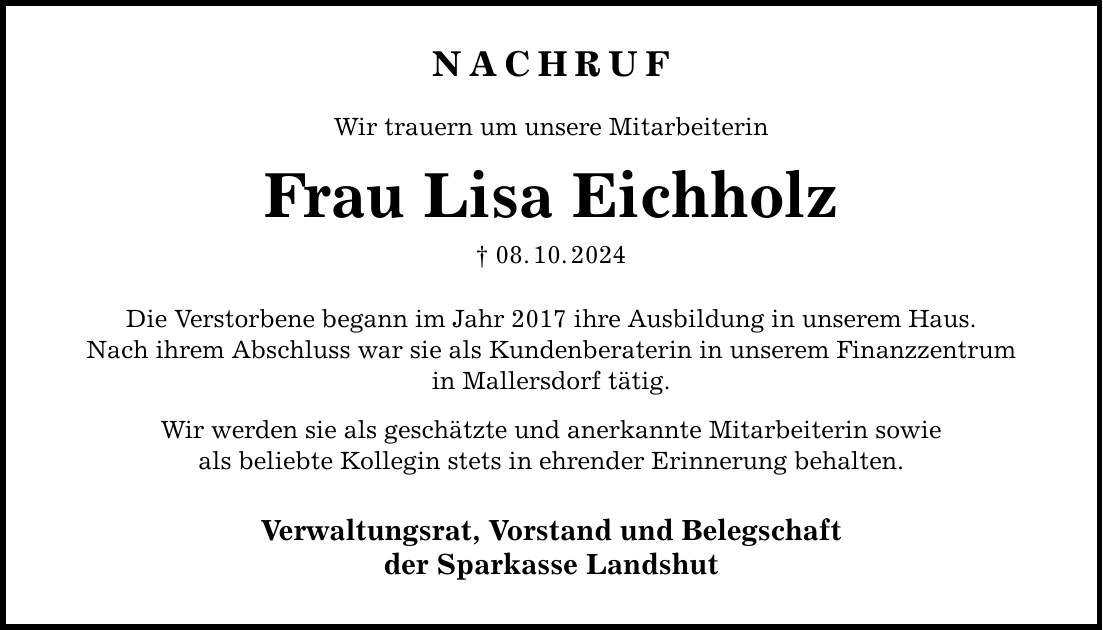 NACHRUFWir trauern um unsere MitarbeiterinFrau Lisa Eichholz_ 08. 10. 2024Die Verstorbene begann im Jahr 2017 ihre Ausbildung in unserem Haus.Nach ihrem Abschluss war sie als Kundenberaterin in unserem Finanzzentrumin Mallersdorf tätig.Wir werden sie als geschätzte und anerkannte Mitarbeiterin sowieals beliebte Kollegin stets in ehrender Erinnerung behalten.Verwaltungsrat, Vorstand und Belegschaftder Sparkasse Landshut