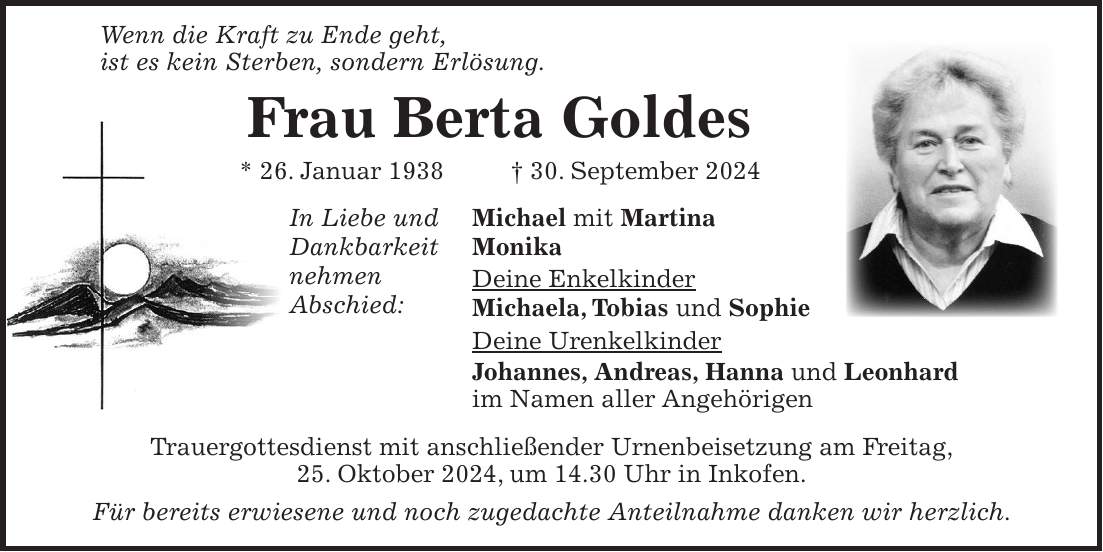  Wenn die Kraft zu Ende geht, ist es kein Sterben, sondern Erlösung. Frau Berta Goldes * 26. Januar 1938 + 30. September 2024 In Liebe und Michael mit Martina Dankbarkeit Monika nehmen Deine Enkelkinder Abschied: Michaela, Tobias und Sophie Deine Urenkelkinder Johannes, Andreas, Hanna und Leonhard im Namen aller Angehörigen Trauergottesdienst mit anschließender Urnenbeisetzung am Freitag, 25. Oktober 2024, um 14.30 Uhr in Inkofen. Für bereits erwiesene und noch zugedachte Anteilnahme danken wir herzlich.