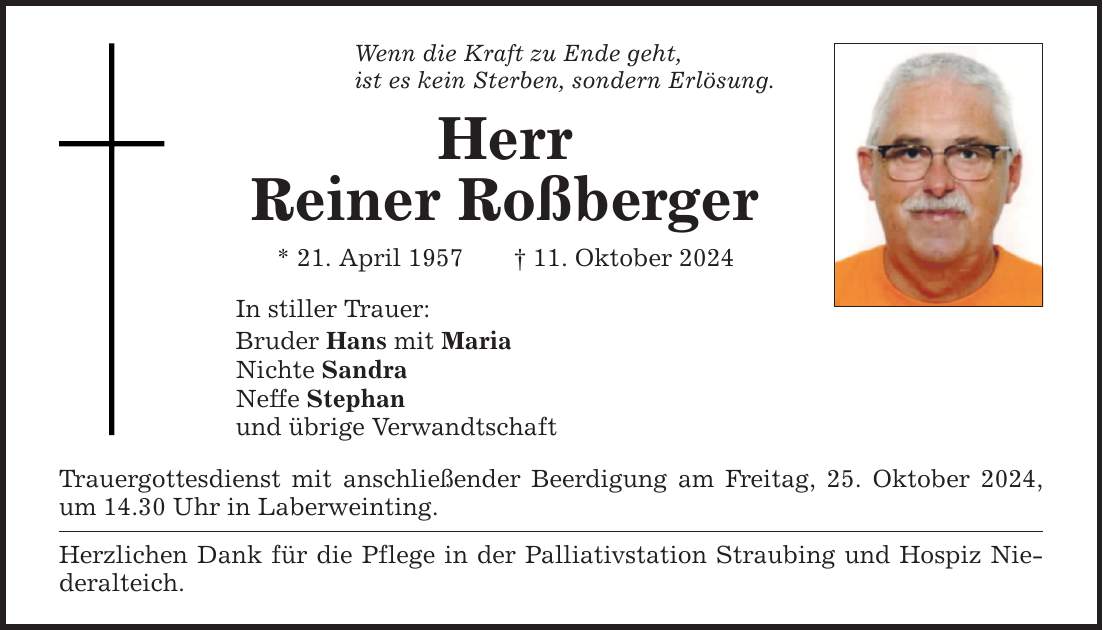 Wenn die Kraft zu Ende geht,ist es kein Sterben, sondern Erlösung.HerrReiner Roßberger* 21. April 1957 _ 11. Oktober 2024In stiller Trauer:Bruder Hans mit MariaNichte SandraNeffe Stephanund übrige VerwandtschaftTrauergottesdienst mit anschließender Beerdigung am Freitag, 25. Oktober 2024, um 14.30 Uhr in Laberweinting.Herzlichen Dank für die Pflege in der Palliativstation Straubing und Hospiz Niederalteich.