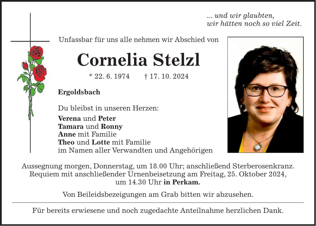 ... und wir glaubten, wir hätten noch so viel Zeit. Unfassbar für uns alle nehmen wir Abschied von Cornelia Stelzl * 22. 6. 1974 + 17. 10. 2024 Ergoldsbach Du bleibst in unseren Herzen: Verena und Peter Tamara und Ronny Anne mit Familie Theo und Lotte mit Familie im Namen aller Verwandten und Angehörigen Aussegnung morgen, Donnerstag, um 18.00 Uhr; anschließend Sterberosenkranz. Requiem mit anschließender Urnenbeisetzung am Freitag, 25. Oktober 2024, um 14.30 Uhr in Perkam. Von Beileidsbezeigungen am Grab bitten wir abzusehen. Für bereits erwiesene und noch zugedachte Anteilnahme herzlichen Dank.