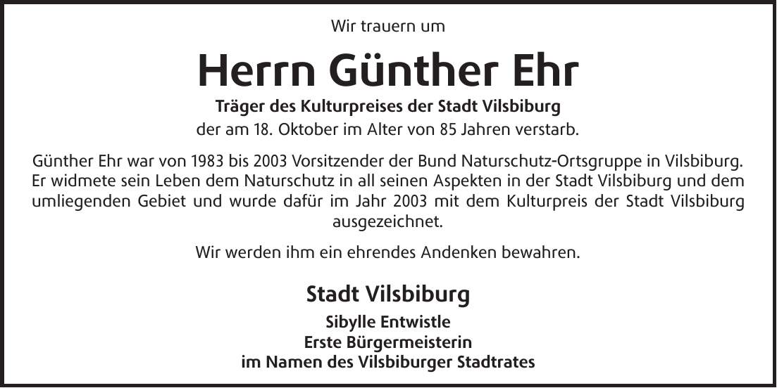 Wir trauern um Herrn Günther Ehr Träger des Kulturpreises der Stadt Vilsbiburg der am 18. Oktober im Alter von 85 Jahren verstarb. Günther Ehr war von 1983 bis 2003 Vorsitzender der Bund Naturschutz-Ortsgruppe in Vilsbiburg. Er widmete sein Leben dem Naturschutz in all seinen Aspekten in der Stadt Vilsbiburg und dem umliegenden Gebiet und wurde dafür im Jahr 2003 mit dem Kulturpreis der Stadt Vilsbiburg ausgezeichnet. Wir werden ihm ein ehrendes Andenken bewahren. Stadt Vilsbiburg Sibylle Entwistle Erste Bürgermeisterin im Namen des Vilsbiburger Stadtrates