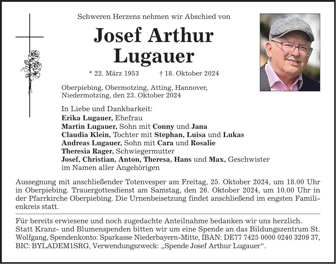 Schweren Herzens nehmen wir Abschied von Josef Arthur Lugauer * 22. März 1953 _ 18. Oktober 2024 Oberpiebing, Obermotzing, Atting, Hannover, Niedermotzing, den 23. Oktober 2024 In Liebe und Dankbarkeit: Erika Lugauer, Ehefrau Martin Lugauer, Sohn mit Conny und Jana Claudia Klein, Tochter mit Stephan, Luisa und Lukas Andreas Lugauer, Sohn mit Cara und Rosalie Theresia Rager, Schwiegermutter Josef, Christian, Anton, Theresa, Hans und Max, Geschwister im Namen aller Angehörigen Aussegnung mit anschließender Totenvesper am Freitag, 25. Oktober 2024, um 18.00 Uhr in Oberpiebing. Trauergottesdienst am Samstag, den 26. Oktober 2024, um 10.00 Uhr in der Pfarrkirche Oberpiebing. Die Urnenbeisetzung findet anschließend im engsten Familienkreis statt. Für bereits erwiesene und noch zugedachte Anteilnahme bedanken wir uns herzlich. Statt Kranz- und Blumenspenden bitten wir um eine Spende an das Bildungszentrum St. Wolfgang, Spendenkonto: Sparkasse Niederbayern-Mitte, IBAN: DE***, BIC: BYLADEM1SRG, Verwendungszweck: 