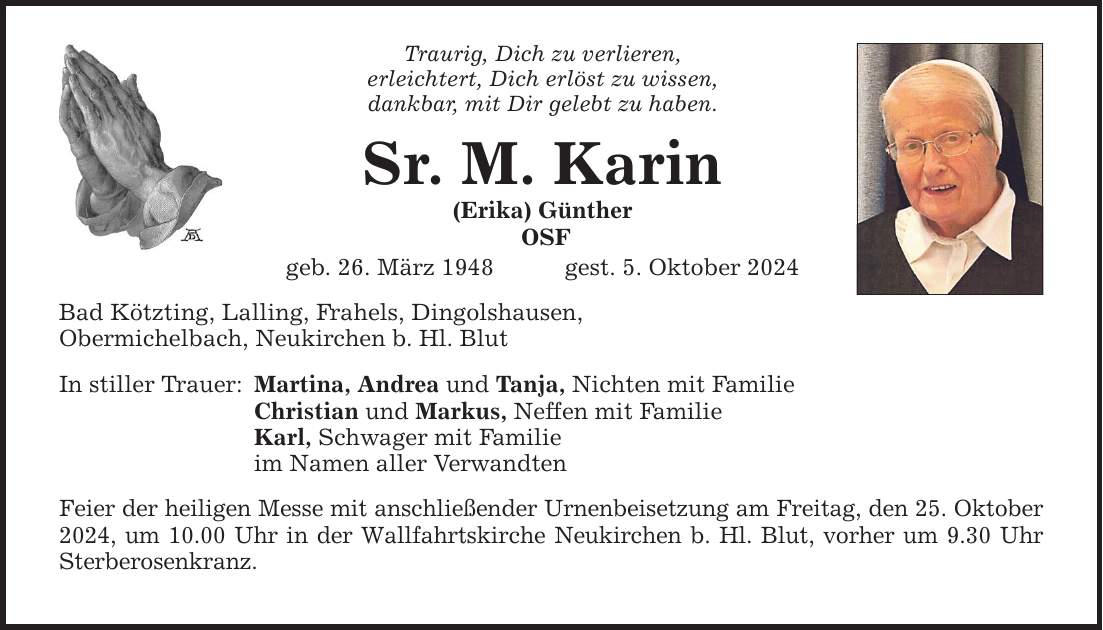 Traurig, Dich zu verlieren, erleichtert, Dich erlöst zu wissen, dankbar, mit Dir gelebt zu haben. Sr. M. Karin (Erika) Günther OSF geb. 26. März 1948 gest. 5. Oktober 2024 Bad Kötzting, Lalling, Frahels, Dingolshausen, Obermichelbach, Neukirchen b. Hl. Blut In stiller Trauer: Martina, Andrea und Tanja, Nichten mit Familie Christian und Markus, Neffen mit Familie Karl, Schwager mit Familie im Namen aller Verwandten Feier der heiligen Messe mit anschließender Urnenbeisetzung am Freitag, den 25. Oktober 2024, um 10.00 Uhr in der Wallfahrtskirche Neukirchen b. Hl. Blut, vorher um 9.30 Uhr Sterberosenkranz.