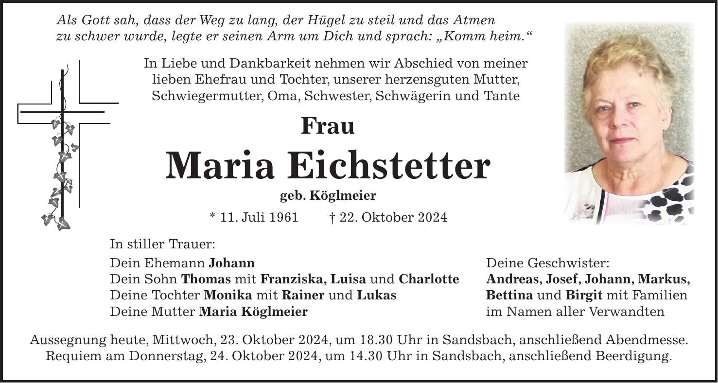  Als Gott sah, dass der Weg zu lang, der Hügel zu steil und das Atmen zu schwer wurde, legte er seinen Arm um Dich und sprach: 'Komm heim.' In Liebe und Dankbarkeit nehmen wir Abschied von meiner lieben Ehefrau und Tochter, unserer herzensguten Mutter, Schwiegermutter, Oma, Schwester, Schwägerin und Tante Frau Maria Eichstetter geb. Köglmeier * 11. Juli 1961 + 22. Oktober 2024 In stiller Trauer: Dein Ehemann Johann Deine Geschwister: Dein Sohn Thomas mit Franziska, Luisa und Charlotte Andreas, Josef, Johann, Markus, Deine Tochter Monika mit Rainer und Lukas Bettina und Birgit mit Familien Deine Mutter Maria Köglmeier im Namen aller Verwandten Aussegnung heute, Mittwoch, 23. Oktober 2024, um 18.30 Uhr in Sandsbach, anschließend Abendmesse. Requiem am Donnerstag, 24. Oktober 2024, um 14.30 Uhr in Sandsbach, anschließend Beerdigung.