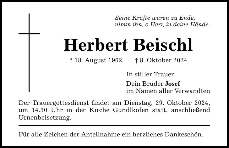 Seine Kräfte waren zu Ende, nimm ihn, o Herr, in deine Hände. Herbert Beischl * 18. August 1962 _ 8. Oktober 2024 Der Trauergottesdienst findet am Dienstag, 29. Oktober 2024, um 14.30 Uhr in der Kirche Gündlkofen statt, anschließend Urnenbeisetzung. Für alle Zeichen der Anteilnahme ein herzliches Dankeschön. In stiller Trauer: Dein Bruder Josef im Namen aller Verwandten