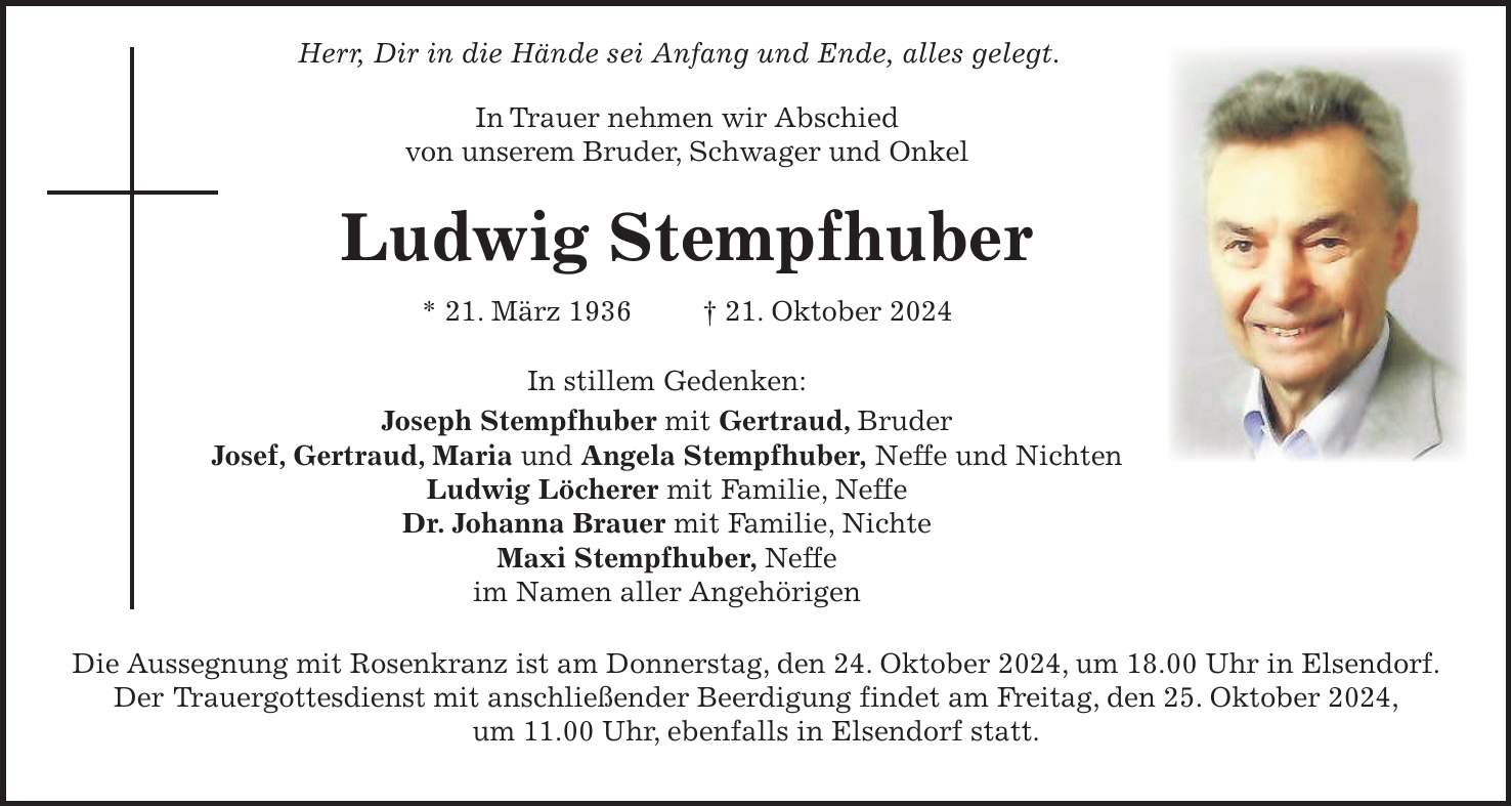  Herr, Dir in die Hände sei Anfang und Ende, alles gelegt. In Trauer nehmen wir Abschied von unserem Bruder, Schwager und Onkel Ludwig Stempfhuber * 21. März 1936 + 21. Oktober 2024 In stillem Gedenken: Joseph Stempfhuber mit Gertraud, Bruder Josef, Gertraud, Maria und Angela Stempfhuber, Neffe und Nichten Ludwig Löcherer mit Familie, Neffe Dr. Johanna Brauer mit Familie, Nichte Maxi Stempfhuber, Neffe im Namen aller Angehörigen Die Aussegnung mit Rosenkranz ist am Donnerstag, den 24. Oktober 2024, um 18.00 Uhr in Elsendorf. Der Trauergottesdienst mit anschließender Beerdigung findet am Freitag, den 25. Oktober 2024, um 11.00 Uhr, ebenfalls in Elsendorf statt.