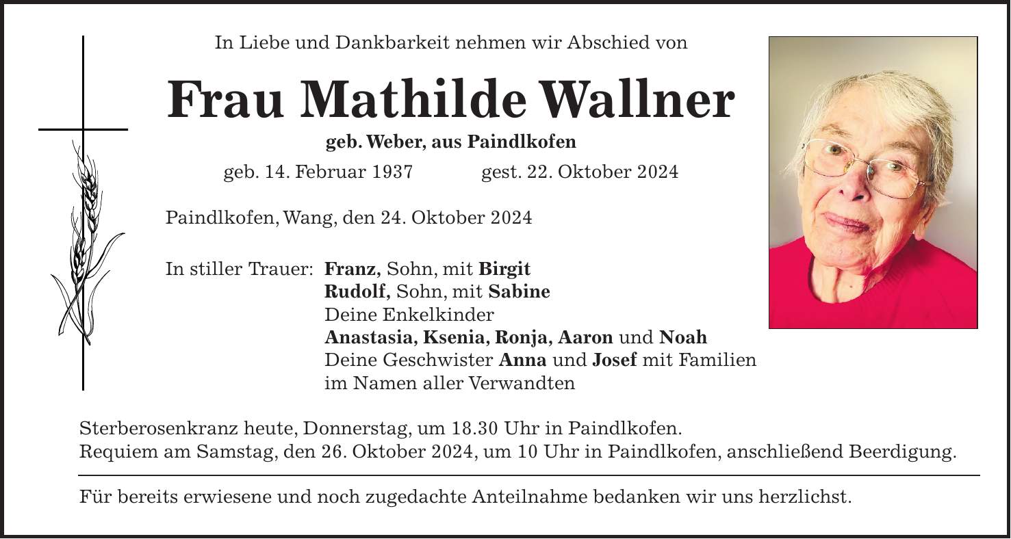 In Liebe und Dankbarkeit nehmen wir Abschied von Frau Mathilde Wallner geb. Weber, aus Paindlkofen geb. 14. Februar 1937 gest. 22. Oktober 2024 Paindlkofen, Wang, den 24. Oktober 2024 In stiller Trauer: Franz, Sohn, mit Birgit Rudolf, Sohn, mit Sabine Deine Enkelkinder Anastasia, Ksenia, Ronja, Aaron und Noah Deine Geschwister Anna und Josef mit Familien im Namen aller Verwandten Sterberosenkranz heute, Donnerstag, um 18.30 Uhr in Paindlkofen. Requiem am Samstag, den 26. Oktober 2024, um 10 Uhr in Paindlkofen, anschließend Beerdigung. Für bereits erwiesene und noch zugedachte Anteilnahme bedanken wir uns herzlichst.