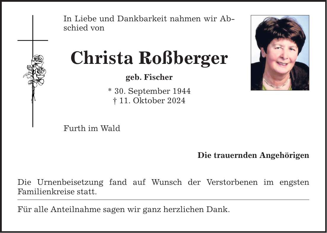 In Liebe und Dankbarkeit nahmen wir Abschied von Christa Roßberger geb. Fischer * 30. September 1944 _ 11. Oktober 2024 Furth im Wald Die Urnenbeisetzung fand auf Wunsch der Verstorbenen im engsten Familien­kreise statt. Für alle Anteilnahme sagen wir ganz herzlichen Dank. Die trauernden Angehörigen