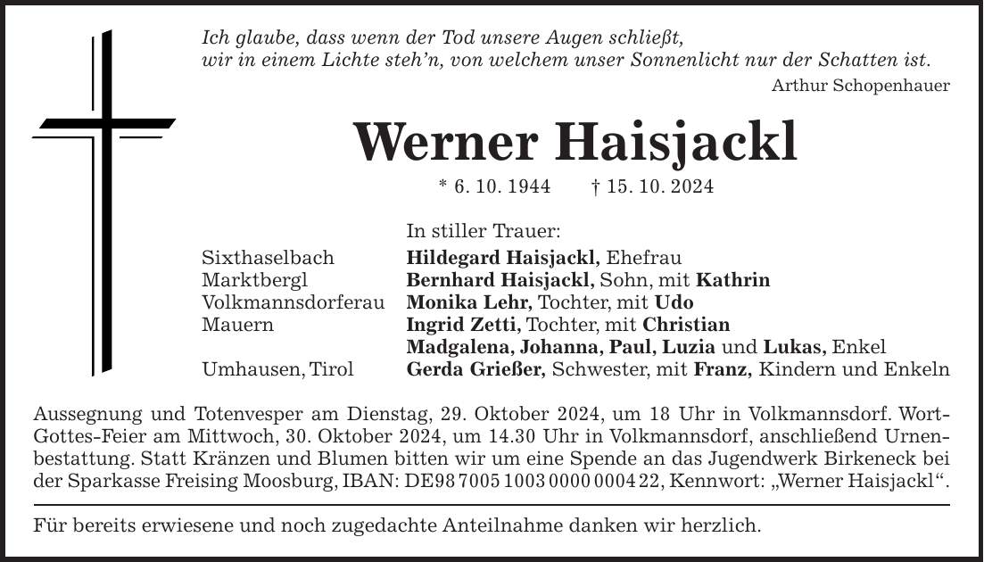 Ich glaube, dass wenn der Tod unsere Augen schließt, wir in einem Lichte steh'n, von welchem unser Sonnenlicht nur der Schatten ist. Arthur Schopenhauer Werner Haisjackl * 6. 10. 1944 + 15. 10. 2024 In stiller Trauer: Sixthaselbach Hildegard Haisjackl, Ehefrau Marktbergl Bernhard Haisjackl, Sohn, mit Kathrin Volkmannsdorferau Monika Lehr, Tochter, mit Udo Mauern Ingrid Zetti, Tochter, mit Christian Madgalena, Johanna, Paul, Luzia und Lukas, Enkel Umhausen, Tirol Gerda Grießer, Schwester, mit Franz, Kindern und Enkeln Aussegnung und Totenvesper am Dienstag, 29. Oktober 2024, um 18 Uhr in Volkmannsdorf. Wort-Gottes-Feier am Mittwoch, 30. Oktober 2024, um 14.30 Uhr in Volkmannsdorf, anschließend Urnenbestattung. Statt Kränzen und Blumen bitten wir um eine Spende an das Jugendwerk Birkeneck bei der Sparkasse Freising Moosburg, IBAN: DE***, Kennwort: 'Werner Haisjackl'. Für bereits erwiesene und noch zugedachte Anteilnahme danken wir herzlich.