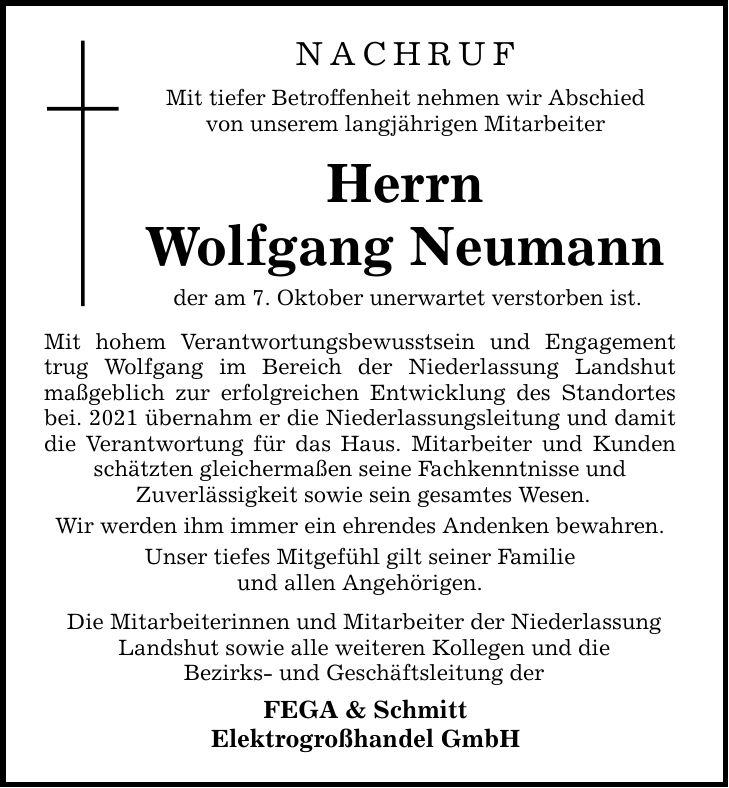 NACHRUF Mit tiefer Betroffenheit nehmen wir Abschied von unserem langjährigen Mitarbeiter Herrn Wolfgang Neumann der am 7. Oktober unerwartet verstorben ist. Mit hohem Verantwortungsbewusstsein und Engagement trug Wolfgang im Bereich der Niederlassung Landshut maßgeblich zur erfolgreichen Entwicklung des Standortes bei. 2021 übernahm er die Niederlassungsleitung und damit die Verantwortung für das Haus. Mitarbeiter und Kunden schätzten gleichermaßen seine Fachkenntnisse und  Zuverlässigkeit sowie sein gesamtes Wesen. Wir werden ihm immer ein ehrendes Andenken bewahren. Unser tiefes Mitgefühl gilt seiner Familie und allen Angehörigen. Die Mitarbeiterinnen und Mitarbeiter der Niederlassung Landshut sowie alle weiteren Kollegen und die Bezirks- und Geschäftsleitung der FEGA & Schmitt Elektrogroßhandel GmbH