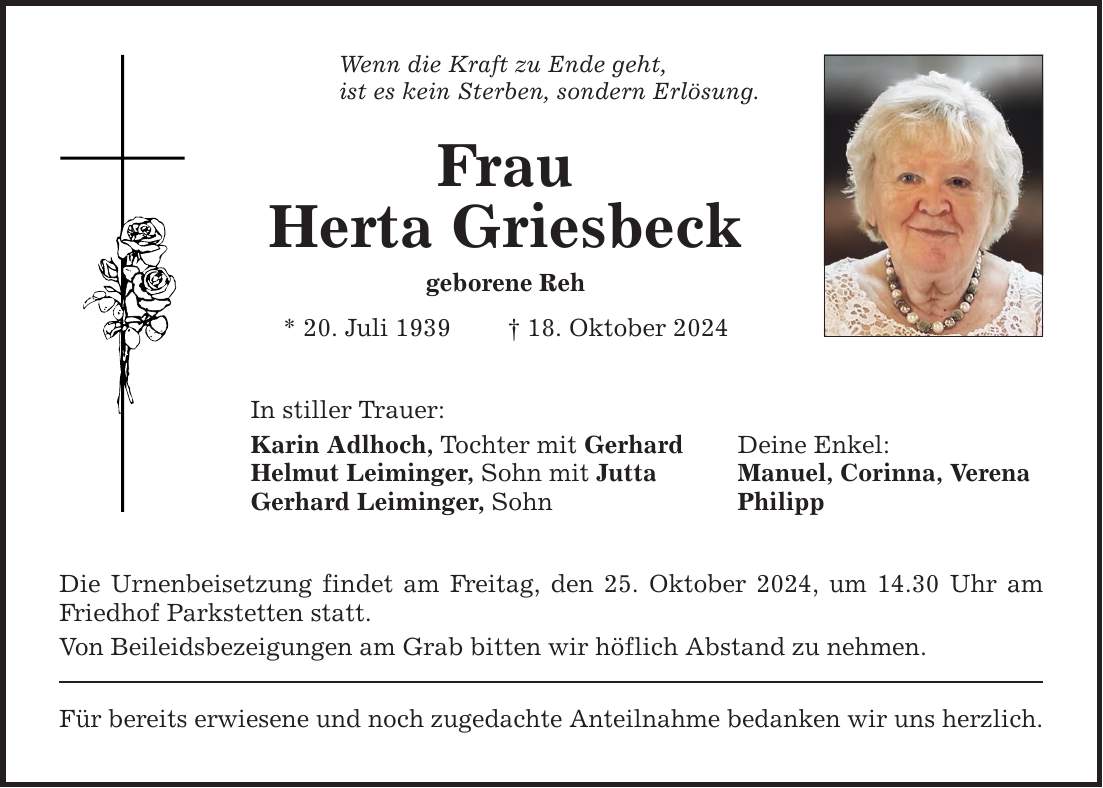 Wenn die Kraft zu Ende geht, ist es kein Sterben, sondern Erlösung. Frau Herta Griesbeck geborene Reh * 20. Juli 1939 _ 18. Oktober 2024 In stiller Trauer: Karin Adlhoch, Tochter mit Gerhard Deine Enkel: Helmut Leiminger, Sohn mit Jutta Manuel, Corinna, Verena Gerhard Leiminger, Sohn Philipp Die Urnenbeisetzung findet am Freitag, den 25. Oktober 2024, um 14.30 Uhr am Friedhof Parkstetten statt. Von Beileidsbezeigungen am Grab bitten wir höflich Abstand zu nehmen. Für bereits erwiesene und noch zugedachte Anteilnahme bedanken wir uns herzlich.