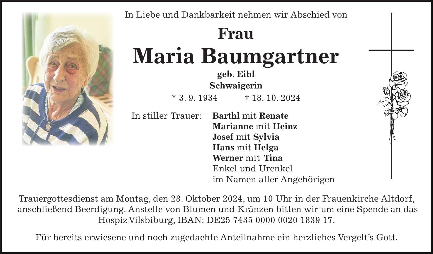  In Liebe und Dankbarkeit nehmen wir Abschied von Frau Maria Baumgartner geb. Eibl Schwaigerin * 3. 9. 1934 + 18. 10. 2024 In stiller Trauer: Barthl mit Renate Marianne mit Heinz Josef mit Sylvia Hans mit Helga Werner mit Tina Enkel und Urenkel im Namen aller Angehörigen Trauergottesdienst am Montag, den 28. Oktober 2024, um 10 Uhr in der Frauenkirche Altdorf, anschließend Beerdigung. Anstelle von Blumen und Kränzen bitten wir um eine Spende an das Hospiz Vilsbiburg, IBAN: DE***. Für bereits erwiesene und noch zugedachte Anteilnahme ein herzliches Vergelt's Gott.