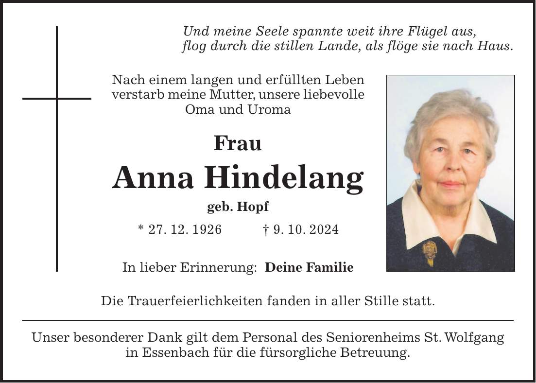 Und meine Seele spannte weit ihre Flügel aus, flog durch die stillen Lande, als flöge sie nach Haus. Nach einem langen und erfüllten Leben verstarb meine Mutter, unsere liebevolle Oma und Uroma Frau Anna Hindelang geb. Hopf * 27. 12. 1926 + 9. 10. 2024 In lieber Erinnerung: Deine Familie Die Trauerfeierlichkeiten fanden in aller Stille statt. Unser besonderer Dank gilt dem Personal des Seniorenheims St. Wolfgang in Essenbach für die fürsorgliche Betreuung.