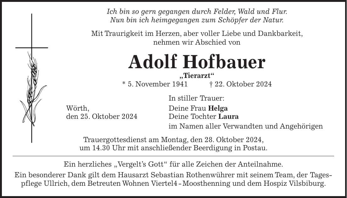  Ich bin so gern gegangen durch Felder, Wald und Flur. Nun bin ich heimgegangen zum Schöpfer der Natur. Mit Traurigkeit im Herzen, aber voller Liebe und Dankbarkeit, nehmen wir Abschied von Adolf Hofbauer 'Tierarzt' * 5. November 1941 + 22. Oktober 2024 In stiller Trauer: Wörth, Deine Frau Helga den 25. Oktober 2024 Deine Tochter Laura im Namen aller Verwandten und Angehörigen Trauergottesdienst am Montag, den 28. Oktober 2024, um 14.30 Uhr mit anschließender Beerdigung in Postau. Ein herzliches 'Vergelt's Gott' für alle Zeichen der Anteilnahme. Ein besonderer Dank gilt dem Hausarzt Sebastian Rothenwührer mit seinem Team, der Tagespflege Ullrich, dem Betreuten Wohnen Viertel4 - Moosthenning und dem Hospiz Vilsbiburg.