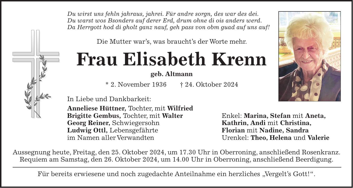 Du wirst uns fehln jahraus, jahrei. Für andre sorgn, des war des dei. Du warst wos Bsonders auf derer Erd, drum ohne di ois anders werd. Da Herrgott hod di gholt ganz nauf, geh pass von obm guad auf uns auf! Die Mutter war's, was braucht's der Worte mehr. Frau Elisabeth Krenn geb. Altmann * 2. November 1936 + 24. Oktober 2024 In Liebe und Dankbarkeit: Anneliese Hüttner, Tochter, mit Wilfried Brigitte Gembus, Tochter, mit Walter Enkel: Marina, Stefan mit Aneta, Georg Reiner, Schwiegersohn Kathrin, Andi mit Christina, Ludwig Ottl, Lebensgefährte Florian mit Nadine, Sandra im Namen aller Verwandten Urenkel: Theo, Helena und Valerie Aussegnung heute, Freitag, den 25. Oktober 2024, um 17.30 Uhr in Oberroning, anschließend Rosenkranz. Requiem am Samstag, den 26. Oktober 2024, um 14.00 Uhr in Oberroning, anschließend Beerdigung. Für bereits erwiesene und noch zugedachte Anteilnahme ein herzliches 'Vergelt's Gott!'.