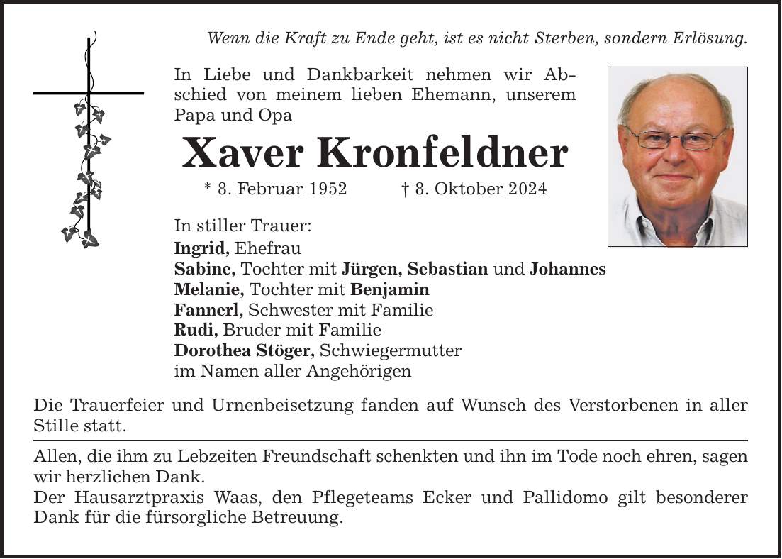 Wenn die Kraft zu Ende geht, ist es nicht Sterben, sondern Erlösung. In Liebe und Dankbarkeit nehmen wir Abschied von meinem lieben Ehemann, unserem Papa und Opa Xaver Kronfeldner * 8. Februar 1952 _ 8. Oktober 2024 In stiller Trauer: Ingrid, Ehefrau Sabine, Tochter mit Jürgen, Sebastian und Johannes Melanie, Tochter mit Benjamin Fannerl, Schwester mit Familie Rudi, Bruder mit Familie Dorothea Stöger, Schwiegermutter im Namen aller Angehörigen Die Trauerfeier und Urnenbeisetzung fanden auf Wunsch des Verstorbenen in aller Stille statt. Allen, die ihm zu Lebzeiten Freundschaft schenkten und ihn im Tode noch ehren, sagen wir herzlichen Dank. Der Hausarztpraxis Waas, den Pflegeteams Ecker und Pallidomo gilt besonderer Dank für die fürsorgliche Betreuung.