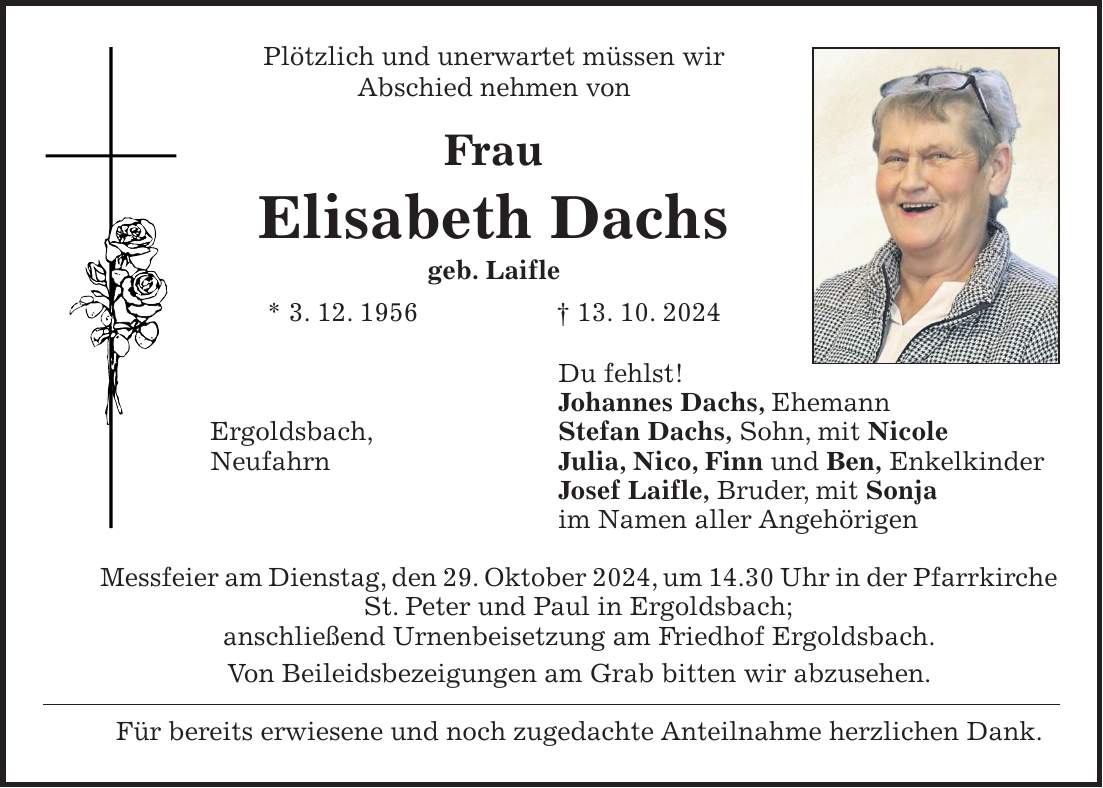 Plötzlich und unerwartet müssen wir Abschied nehmen von Frau Elisabeth Dachs geb. Laifle * 3. 12. 1956 + 13. 10. 2024 Du fehlst! Johannes Dachs, Ehemann Ergoldsbach, Stefan Dachs, Sohn, mit Nicole Neufahrn Julia, Nico, Finn und Ben, Enkelkinder Josef Laifle, Bruder, mit Sonja im Namen aller Angehörigen Messfeier am Dienstag, den 29. Oktober 2024, um 14.30 Uhr in der Pfarrkirche St. Peter und Paul in Ergoldsbach; anschließend Urnenbeisetzung am Friedhof Ergoldsbach. Von Beileidsbezeigungen am Grab bitten wir abzusehen. Für bereits erwiesene und noch zugedachte Anteilnahme herzlichen Dank.