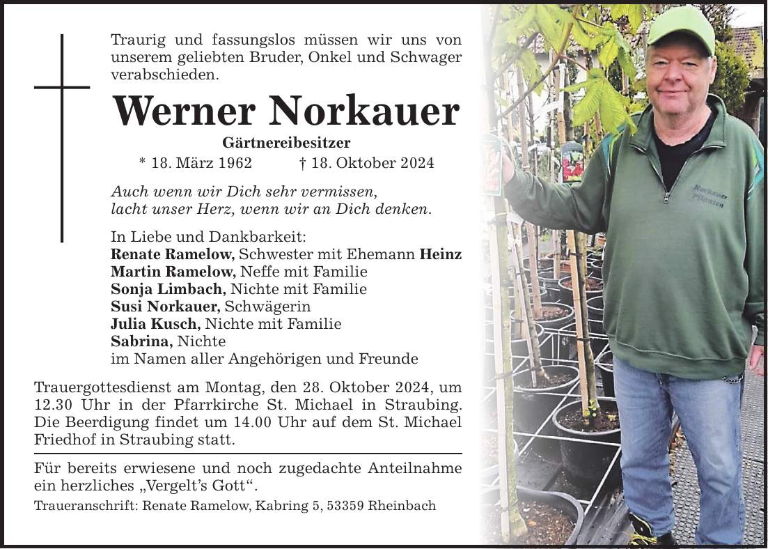 Traurig und fassungslos müssen wir uns von unserem geliebten Bruder, Onkel und Schwager verabschieden. Werner Norkauer Gärtnereibesitzer * 18. März 1962 + 18. Oktober 2024 Auch wenn wir Dich sehr vermissen, lacht unser Herz, wenn wir an Dich denken. In Liebe und Dankbarkeit: Renate Ramelow, Schwester mit Ehemann Heinz Martin Ramelow, Neffe mit Familie Sonja Limbach, Nichte mit Familie Susi Norkauer, Schwägerin Julia Kusch, Nichte mit Familie Sabrina, Nichte im Namen aller Angehörigen und Freunde Trauergottesdienst am Montag, den 28. Oktober 2024, um 12.30 Uhr in der Pfarrkirche St. Michael in Straubing. Die Beerdigung findet um 14.00 Uhr auf dem St. Michael Friedhof in Straubing statt. Für bereits erwiesene und noch zugedachte Anteilnahme ein herzliches 'Vergelt's Gott'. Traueranschrift: Renate Ramelow, Kabring 5, 53359 Rheinbach