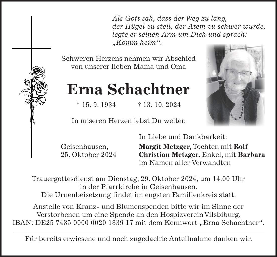 Als Gott sah, dass der Weg zu lang, der Hügel zu steil, der Atem zu schwer wurde, legte er seinen Arm um Dich und sprach: 'Komm heim'. Schweren Herzens nehmen wir Abschied von unserer lieben Mama und Oma Erna Schachtner * 15. 9. 1934 + 13. 10. 2024 In unseren Herzen lebst Du weiter. In Liebe und Dankbarkeit: Geisenhausen, Margit Metzger, Tochter, mit Rolf 25. Oktober 2024 Christian Metzger, Enkel, mit Barbara im Namen aller Verwandten Trauergottesdienst am Dienstag, 29. Oktober 2024, um 14.00 Uhr in der Pfarrkirche in Geisenhausen. Die Urnenbeisetzung findet im engsten Familienkreis statt. Anstelle von Kranz- und Blumenspenden bitte wir im Sinne der Verstorbenen um eine Spende an den Hospizverein Vilsbiburg, IBAN: DE*** mit dem Kennwort 'Erna Schachtner'. Für bereits erwiesene und noch zugedachte Anteilnahme danken wir.