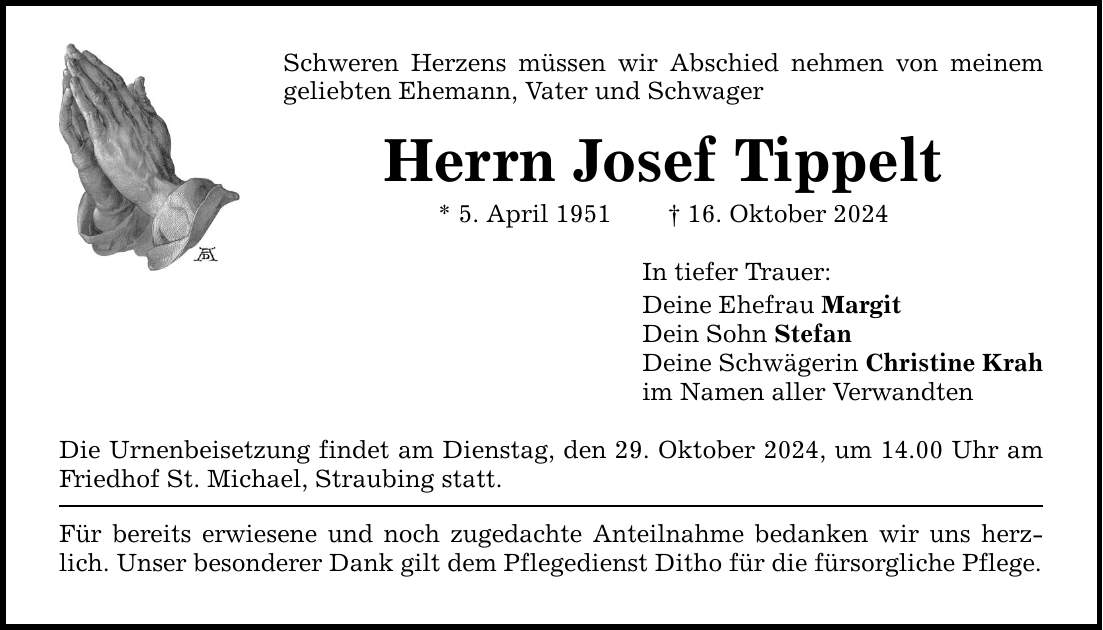 Schweren Herzens müssen wir Abschied nehmen von meinem geliebten Ehemann, Vater und SchwagerHerrn Josef Tippelt * 5. April 1951 _ 16. Oktober 2024Die Urnenbeisetzung findet am Dienstag, den 29. Oktober 2024, um 14.00 Uhr am Friedhof St. Michael, Straubing statt.Für bereits erwiesene und noch zugedachte Anteilnahme bedanken wir uns herzlich. Unser besonderer Dank gilt dem Pflegedienst Ditho für die fürsorgliche Pflege. In tiefer Trauer:Deine Ehefrau MargitDein Sohn StefanDeine Schwägerin Christine Krahim Namen aller Verwandten