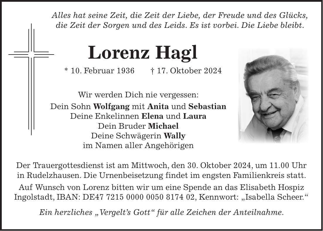  Alles hat seine Zeit, die Zeit der Liebe, der Freude und des Glücks, die Zeit der Sorgen und des Leids. Es ist vorbei. Die Liebe bleibt. Lorenz Hagl * 10. Februar 1936 + 17. Oktober 2024 Wir werden Dich nie vergessen: Dein Sohn Wolfgang mit Anita und Sebastian Deine Enkelinnen Elena und Laura Dein Bruder Michael Deine Schwägerin Wally im Namen aller Angehörigen Der Trauergottesdienst ist am Mittwoch, den 30. Oktober 2024, um 11.00 Uhr in Rudelzhausen. Die Urnenbeisetzung findet im engsten Familienkreis statt. Auf Wunsch von Lorenz bitten wir um eine Spende an das Elisabeth Hospiz Ingolstadt, IBAN: DE***, Kennwort: 'Isabella Scheer.' Ein herzliches 'Vergelt's Gott' für alle Zeichen der Anteilnahme.