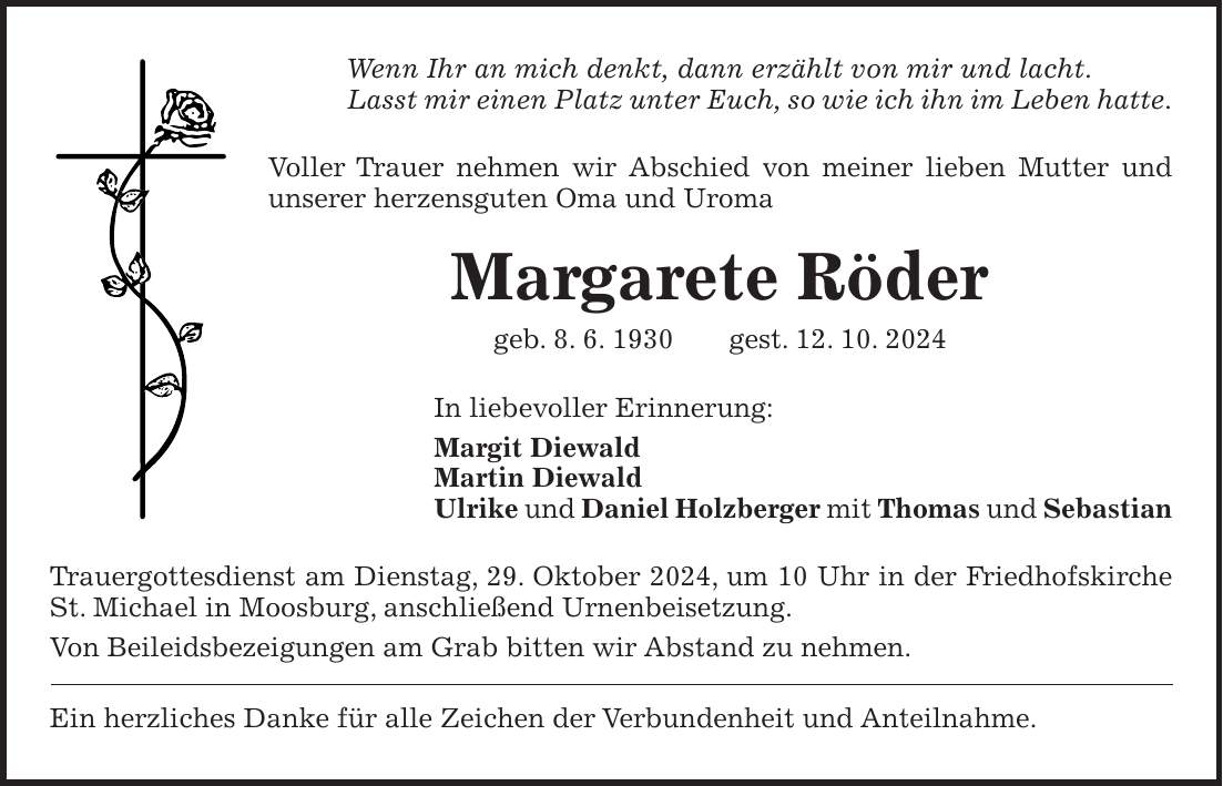 Wenn Ihr an mich denkt, dann erzählt von mir und lacht. Lasst mir einen Platz unter Euch, so wie ich ihn im Leben hatte. Voller Trauer nehmen wir Abschied von meiner lieben Mutter und unserer herzensguten Oma und Uroma Margarete Röder geb. 8. 6. 1930 gest. 12. 10. 2024 In liebevoller Erinnerung: Margit Diewald Martin Diewald Ulrike und Daniel Holzberger mit Thomas und Sebastian Trauergottesdienst am Dienstag, 29. Oktober 2024, um 10 Uhr in der Friedhofskirche St. Michael in Moosburg, anschließend Urnenbeisetzung. Von Beileidsbezeigungen am Grab bitten wir Abstand zu nehmen. Ein herzliches Danke für alle Zeichen der Verbundenheit und Anteilnahme.