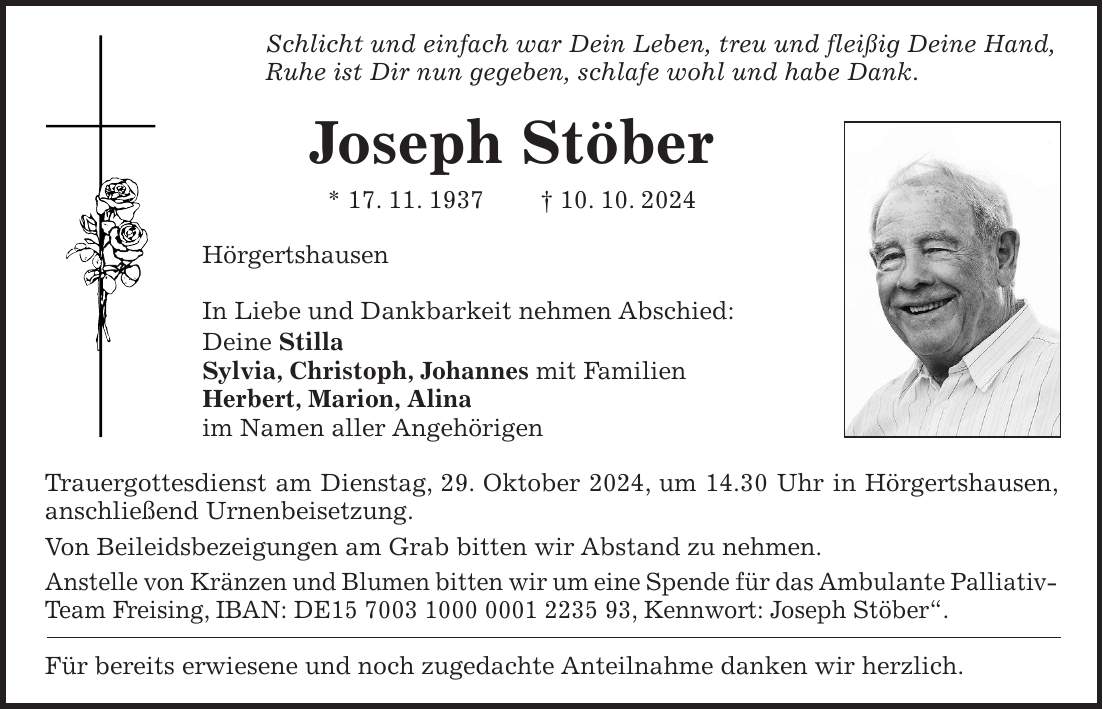 Schlicht und einfach war Dein Leben, treu und fleißig Deine Hand, Ruhe ist Dir nun gegeben, schlafe wohl und habe Dank. Joseph Stöber * 17. 11. 1937 + 10. 10. 2024 Hörgertshausen In Liebe und Dankbarkeit nehmen Abschied: Deine Stilla Sylvia, Christoph, Johannes mit Familien Herbert, Marion, Alina im Namen aller Angehörigen Trauergottesdienst am Dienstag, 29. Oktober 2024, um 14.30 Uhr in Hörgertshausen, anschließend Urnenbeisetzung. Von Beileidsbezeigungen am Grab bitten wir Abstand zu nehmen. Anstelle von Kränzen und Blumen bitten wir um eine Spende für das Ambulante Palliativ- Team Freising, IBAN: DE***, Kennwort: Joseph Stöber'. Für bereits erwiesene und noch zugedachte Anteilnahme danken wir herzlich.