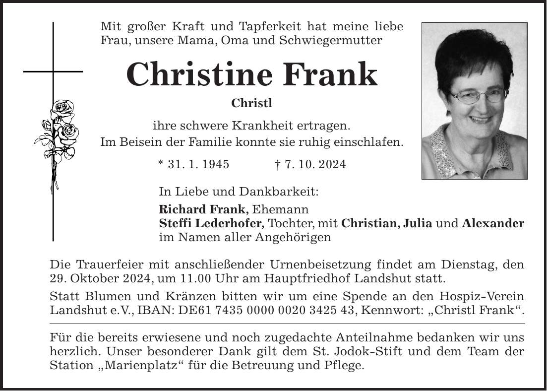 Mit großer Kraft und Tapferkeit hat meine liebe Frau, unsere Mama, Oma und Schwiegermutter Christine Frank Christl ihre schwere Krankheit ertragen. Im Beisein der Familie konnte sie ruhig einschlafen. * 31. 1. 1945 + 7. 10. 2024 In Liebe und Dankbarkeit: Richard Frank, Ehemann Steffi Lederhofer, Tochter, mit Christian, Julia und Alexander im Namen aller Angehörigen Die Trauerfeier mit anschließender Urnenbeisetzung findet am Dienstag, den 29. Oktober 2024, um 11.00 Uhr am Hauptfriedhof Landshut statt. Statt Blumen und Kränzen bitten wir um eine Spende an den Hospiz-Verein Landshut e.V., IBAN: DE***, Kennwort: 'Christl Frank'. Für die bereits erwiesene und noch zugedachte Anteilnahme bedanken wir uns herzlich. Unser besonderer Dank gilt dem St. Jodok-Stift und dem Team der Station 'Marienplatz' für die Betreuung und Pflege.