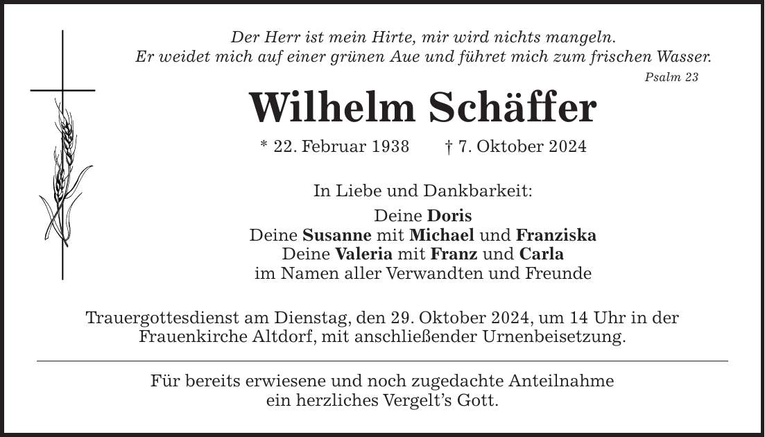 Der Herr ist mein Hirte, mir wird nichts mangeln. Er weidet mich auf einer grünen Aue und führet mich zum frischen Wasser. Psalm 23 Wilhelm Schäffer * 22. Februar 1938 + 7. Oktober 2024 In Liebe und Dankbarkeit: Deine Doris Deine Susanne mit Michael und Franziska Deine Valeria mit Franz und Carla im Namen aller Verwandten und Freunde Trauergottesdienst am Dienstag, den 29. Oktober 2024, um 14 Uhr in der Frauenkirche Altdorf, mit anschließender Urnenbeisetzung. Für bereits erwiesene und noch zugedachte Anteilnahme ein herzliches Vergelt's Gott.