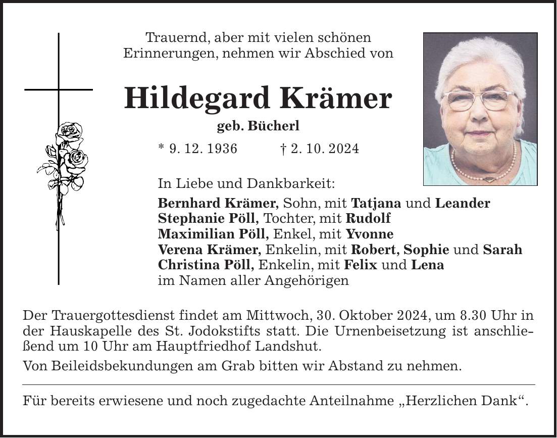 Trauernd, aber mit vielen schönen Erinnerungen, nehmen wir Abschied von Hildegard Krämer geb. Bücherl * 9. 12. 1936 + 2. 10. 2024 In Liebe und Dankbarkeit: Bernhard Krämer, Sohn, mit Tatjana und Leander Stephanie Pöll, Tochter, mit Rudolf Maximilian Pöll, Enkel, mit Yvonne Verena Krämer, Enkelin, mit Robert, Sophie und Sarah Christina Pöll, Enkelin, mit Felix und Lena im Namen aller Angehörigen Der Trauergottesdienst findet am Mittwoch, 30. Oktober 2024, um 8.30 Uhr in der Hauskapelle des St. Jodokstifts statt. Die Urnenbeisetzung ist anschließend um 10 Uhr am Hauptfriedhof Landshut. Von Beileidsbekundungen am Grab bitten wir Abstand zu nehmen. Für bereits erwiesene und noch zugedachte Anteilnahme 'Herzlichen Dank'.