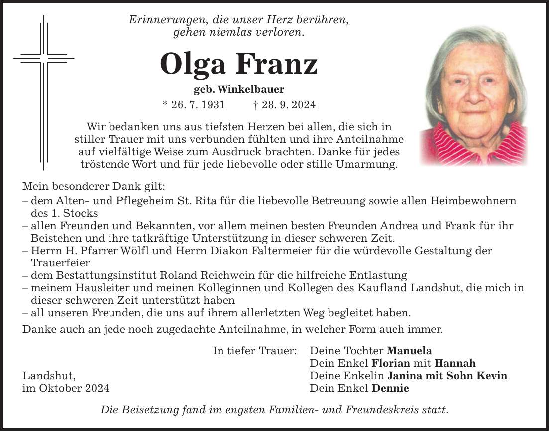  Erinnerungen, die unser Herz berühren, gehen niemlas verloren. Olga Franz geb. Winkelbauer * 26. 7. 1931 + 28. 9. 2024 Wir bedanken uns aus tiefsten Herzen bei allen, die sich in stiller Trauer mit uns verbunden fühlten und ihre Anteilnahme auf vielfältige Weise zum Ausdruck brachten. Danke für jedes tröstende Wort und für jede liebevolle oder stille Umarmung. Mein besonderer Dank gilt: - dem Alten- und Pflegeheim St. Rita für die liebevolle Betreuung sowie allen Heimbewohnern des 1. Stocks - allen Freunden und Bekannten, vor allem meinen besten Freunden Andrea und Frank für ihr Beistehen und ihre tatkräftige Unterstützung in dieser schweren Zeit. - Herrn H. Pfarrer Wölfl und Herrn Diakon Faltermeier für die würdevolle Gestaltung der Trauerfeier - dem Bestattungsinstitut Roland Reichwein für die hilfreiche Entlastung - meinem Hausleiter und meinen Kolleginnen und Kollegen des Kaufland Landshut, die mich in dieser schweren Zeit unterstützt haben - all unseren Freunden, die uns auf ihrem allerletzten Weg begleitet haben. Danke auch an jede noch zugedachte Anteilnahme, in welcher Form auch immer. In tiefer Trauer: Deine Tochter Manuela Dein Enkel Florian mit Hannah Landshut, Deine Enkelin Janina mit Sohn Kevin im Oktober 2024 Dein Enkel Dennie Die Beisetzung fand im engsten Familien- und Freundeskreis statt.