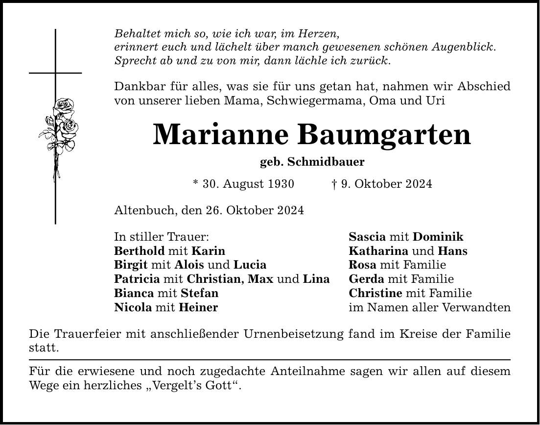 Behaltet mich so, wie ich war, im Herzen, erinnert euch und lächelt über manch gewesenen schönen Augenblick. Sprecht ab und zu von mir, dann lächle ich zurück. Dankbar für alles, was sie für uns getan hat, nahmen wir Abschied von unserer lieben Mama, Schwiegermama, Oma und Uri Marianne Baumgarten geb. Schmidbauer * 30. August 1930 _ 9. Oktober 2024 Altenbuch, den 26. Oktober 2024 In stiller Trauer: Berthold mit Karin Birgit mit Alois und Lucia Patricia mit Christian, Max und Lina Bianca mit Stefan Nicola mit Heiner Die Trauerfeier mit anschließender Urnenbeisetzung fand im Kreise der Familie statt. Für die erwiesene und noch zugedachte Anteilnahme sagen wir allen auf diesem Wege ein herzliches 