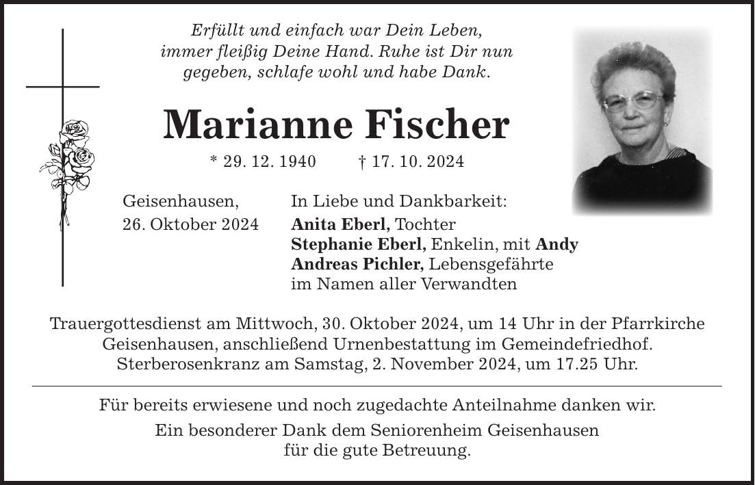  Erfüllt und einfach war Dein Leben, immer fleißig Deine Hand. Ruhe ist Dir nun gegeben, schlafe wohl und habe Dank. Marianne Fischer * 29. 12. 1940 + 17. 10. 2024 Geisenhausen, In Liebe und Dankbarkeit: 26. Oktober 2024 Anita Eberl, Tochter Stephanie Eberl, Enkelin, mit Andy Andreas Pichler, Lebensgefährte im Namen aller Verwandten Trauergottesdienst am Mittwoch, 30. Oktober 2024, um 14 Uhr in der Pfarrkirche Geisenhausen, anschließend Urnenbestattung im Gemeindefriedhof. Sterberosenkranz am Samstag, 2. November 2024, um 17.25 Uhr. Für bereits erwiesene und noch zugedachte Anteilnahme danken wir. Ein besonderer Dank dem Seniorenheim Geisenhausen für die gute Betreuung.