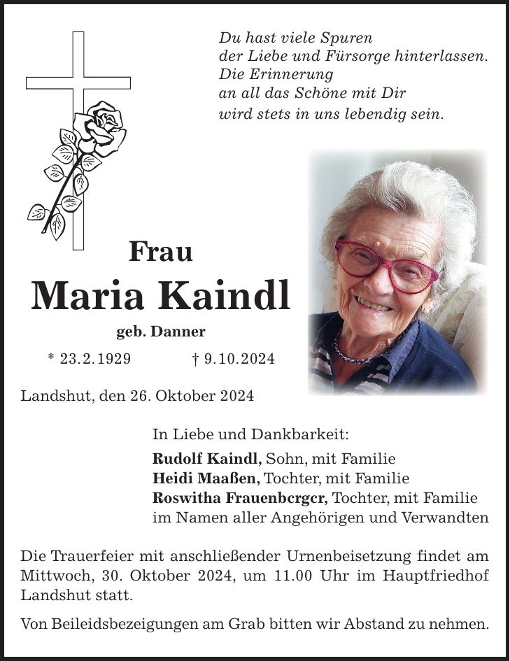 Du hast viele Spuren der Liebe und Fürsorge hinterlassen. Die Erinnerung an all das Schöne mit Dir wird stets in uns lebendig sein. Frau Maria Kaindl geb. Danner * 23. 2. 1929 + 9. 10. 2024 Landshut, den 26. Oktober 2024 In Liebe und Dankbarkeit: Rudolf Kaindl, Sohn, mit Familie Heidi Maaßen, Tochter, mit Familie Roswitha Frauenbcrgcr, Tochter, mit Familie im Namen aller Angehörigen und Verwand­ten Die Trauerfeier mit anschließender Urnenbeisetzung findet am Mittwoch, 30. Oktober 2024, um 11.00 Uhr im Hauptfriedhof Landshut statt. Von Beileidsbezeigungen am Grab bitten wir Abstand zu nehmen.