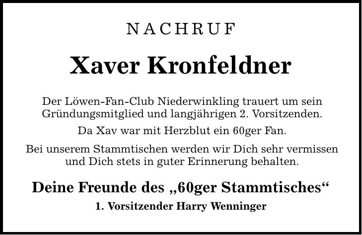 Nachruf Xaver Kronfeldner Der Löwen-Fan-Club Niederwinkling trauert um sein Gründungsmitglied und langjährigen 2. Vorsitzenden. Da Xav war mit Herzblut ein 60ger Fan. Bei unserem Stammtischen werden wir Dich sehr vermissen und Dich stets in guter Erinnerung behalten. Deine Freunde des 