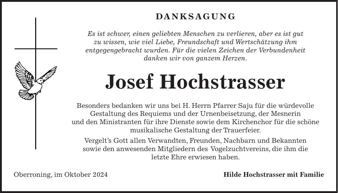  Danksagung Es ist schwer, einen geliebten Menschen zu verlieren, aber es ist gut zu wissen, wie viel Liebe, Freundschaft und Wertschätzung ihm entgegengebracht wurden. Für die vielen Zeichen der Verbundenheit danken wir von ganzem Herzen. Josef Hochstrasser Besonders bedanken wir uns bei H. Herrn Pfarrer Saju für die würdevolle Gestaltung des Requiems und der Urnenbeisetzung, der Mesnerin und den Ministranten für ihre Dienste sowie dem Kirchenchor für die schöne musikalische Gestaltung der Trauerfeier. Vergelt's Gott allen Verwandten, Freunden, Nachbarn und Bekannten sowie den anwesenden Mitgliedern des Vogelzuchtvereins, die ihm die letzte Ehre erwiesen haben. Oberroning, im Oktober 2024 Hilde Hochstrasser mit Familie 