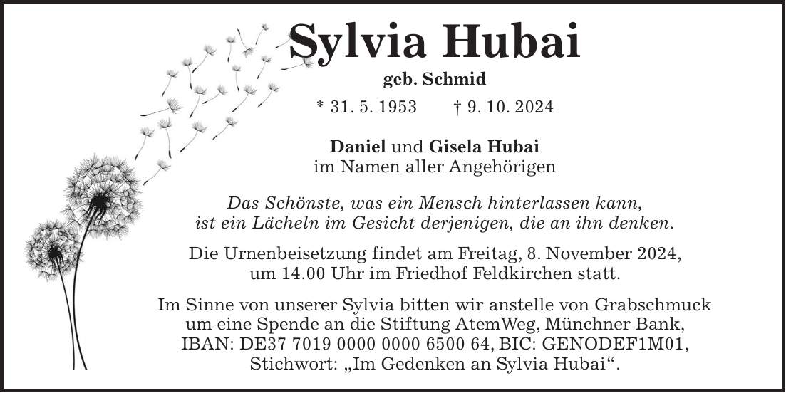 Sylvia Hubai geb. Schmid * 31. 5. 1953 + 9. 10. 2024 Daniel und Gisela Hubai im Namen aller Angehörigen Das Schönste, was ein Mensch hinterlassen kann, ist ein Lächeln im Gesicht derjenigen, die an ihn denken. Die Urnenbeisetzung findet am Freitag, 8. November 2024, um 14.00 Uhr im Friedhof Feldkirchen statt. Im Sinne von unserer Sylvia bitten wir anstelle von Grabschmuck um eine Spende an die Stiftung AtemWeg, Münchner Bank, IBAN: DE***, BIC: GENODEF1M01, Stichwort: 'Im Gedenken an Sylvia Hubai'.