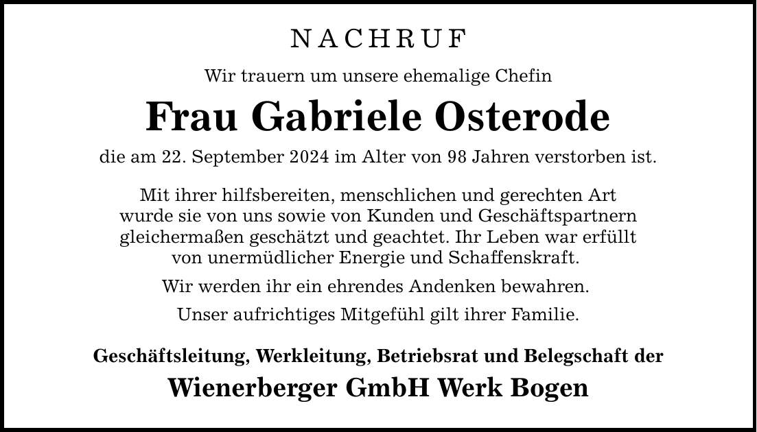 NACHRUFWir trauern um unsere ehemalige ChefinFrau Gabriele Osterodedie am 22. September 2024 im Alter von 98 Jahren verstorben ist.Mit ihrer hilfsbereiten, menschlichen und gerechten Artwurde sie von uns sowie von Kunden und Geschäftspartnerngleichermaßen geschätzt und geachtet. Ihr Leben war erfülltvon unermüdlicher Energie und Schaffenskraft. Wir werden ihr ein ehrendes Andenken bewahren. Unser aufrichtiges Mitgefühl gilt ihrer Familie.Geschäftsleitung, Werkleitung, Betriebsrat und Belegschaft derWienerberger GmbH Werk Bogen