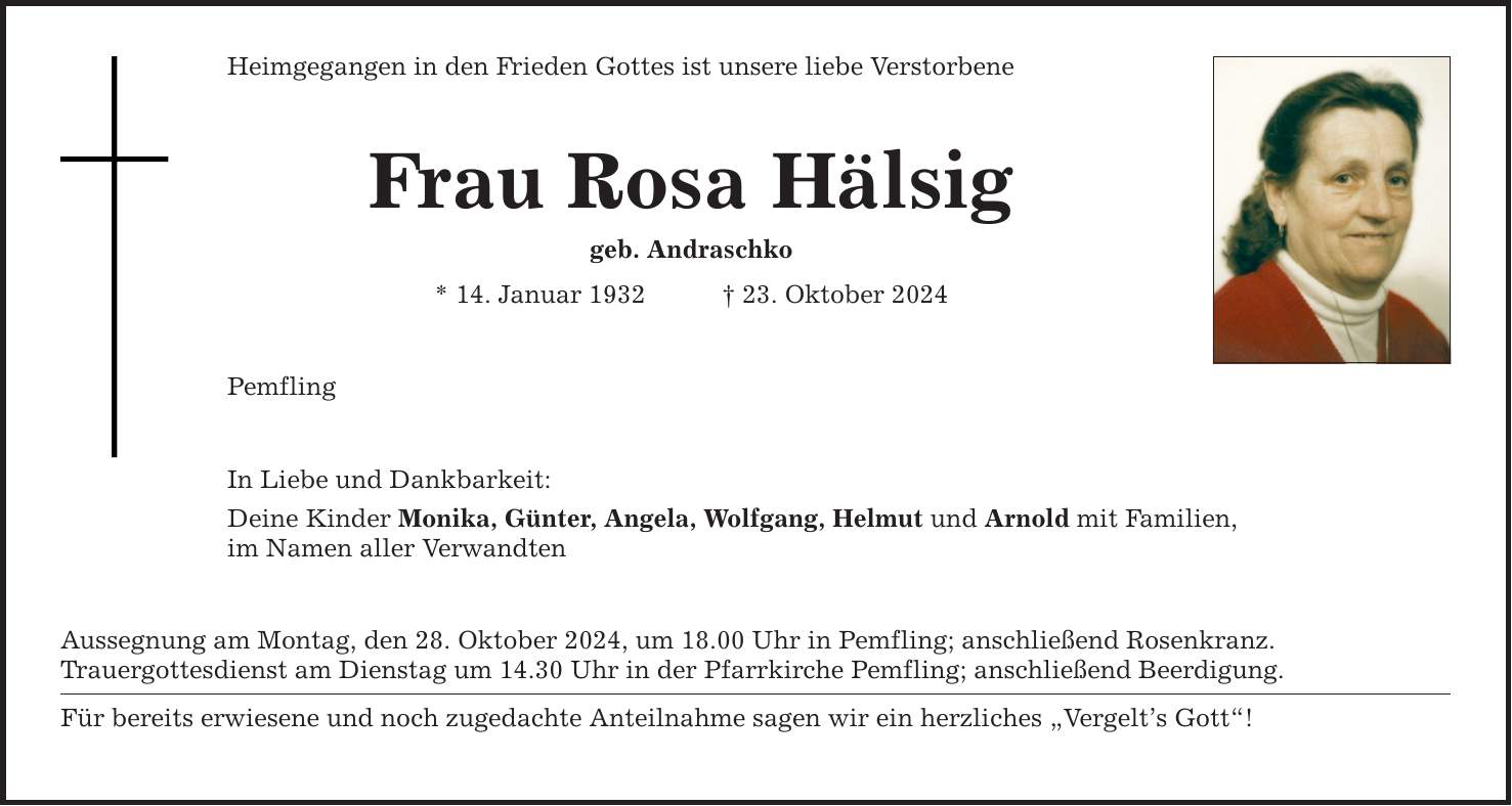 Heimgegangen in den Frieden Gottes ist unsere liebe Verstorbene Frau Rosa Hälsig geb. Andraschko * 14. Januar 1932 _ 23. Oktober 2024 Pemfling In Liebe und Dankbarkeit: Deine Kinder Monika, Günter, Angela, Wolfgang, Helmut und Arnold mit Familien, im Namen aller Verwandten Aussegnung am Montag, den 28. Oktober 2024, um 18.00 Uhr in Pemfling; anschließend Rosenkranz. Trauergottesdienst am Dienstag um 14.30 Uhr in der Pfarrkirche Pemfling; anschließend Beerdigung. Für bereits erwiesene und noch zugedachte Anteilnahme sagen wir ein herzliches 