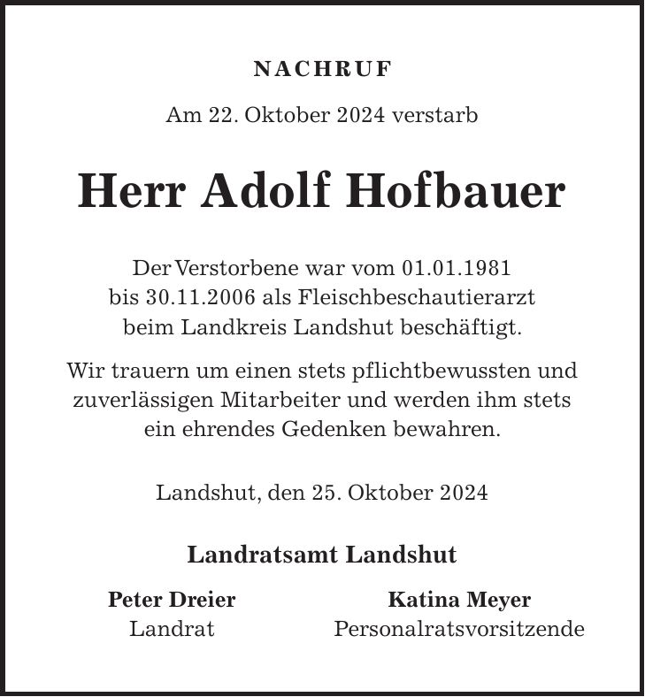 Nachruf Am 22. Oktober 2024 verstarb Herr Adolf Hofbauer Der Verstorbene war vom 01.01.1981 bis 30.11.2006 als Fleischbeschautierarzt beim Landkreis Landshut beschäftigt. Wir trauern um einen stets pflichtbewussten und zuverlässigen Mitarbeiter und werden ihm stets ein ehrendes Gedenken bewahren. Landshut, den 25. Oktober 2024 Landratsamt Landshut Peter Dreier Katina Meyer Landrat Personalratsvorsitzende