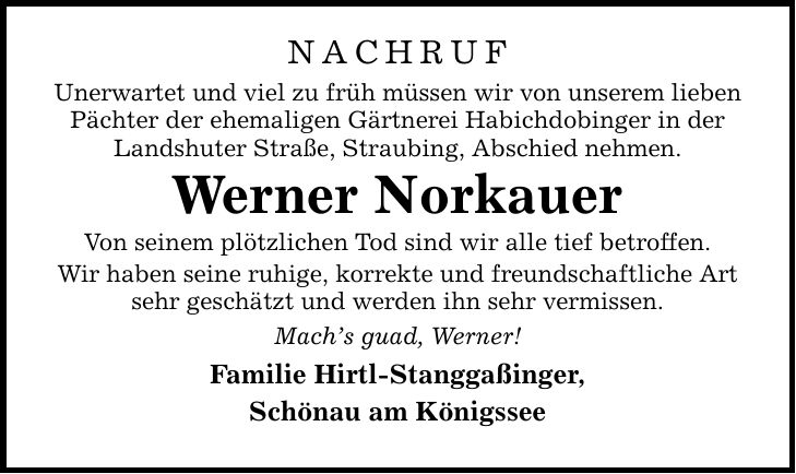 NachrufUnerwartet und viel zu früh müssen wir von unserem lieben Pächter der ehemaligen Gärtnerei Habichdobinger in der Landshuter Straße, Straubing, Abschied nehmen.Werner NorkauerVon seinem plötzlichen Tod sind wir alle tief betroffen.Wir haben seine ruhige, korrekte und freundschaftliche Art sehr geschätzt und werden ihn sehr vermissen.Mach's guad, Werner!Familie Hirtl-Stanggaßinger,Schönau am Königssee