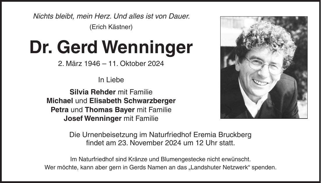 Nichts bleibt, mein Herz. Und alles ist von Dauer. (Erich Kästner) Dr. Gerd Wenninger 2. März ***. Oktober 2024 In Liebe Silvia Rehder mit Familie Michael und Elisabeth Schwarzberger Petra und Thomas Bayer mit Familie Josef Wenninger mit Familie Die Urnenbeisetzung im Naturfriedhof Eremia Bruckberg findet am 23. November 2024 um 12 Uhr statt. Im Naturfriedhof sind Kränze und Blumengestecke nicht erwünscht. Wer möchte, kann aber gern in Gerds Namen an das 'Landshuter Netzwerk' spenden.