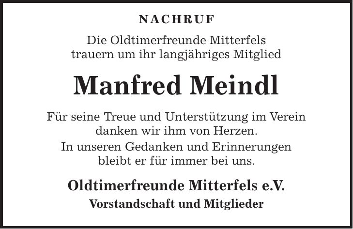  Nachruf Die Oldtimerfreunde Mitterfels trauern um ihr langjähriges Mitglied Manfred Meindl Für seine Treue und Unterstützung im Verein danken wir ihm von Herzen. In unseren Gedanken und Erinnerungen bleibt er für immer bei uns. Oldtimerfreunde Mitterfels e. V. Vorstandschaft und Mitglieder